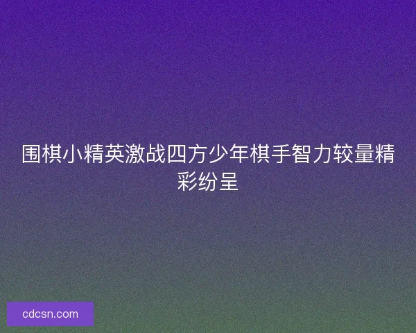 围棋小精英激战四方少年棋手智力较量精彩纷呈