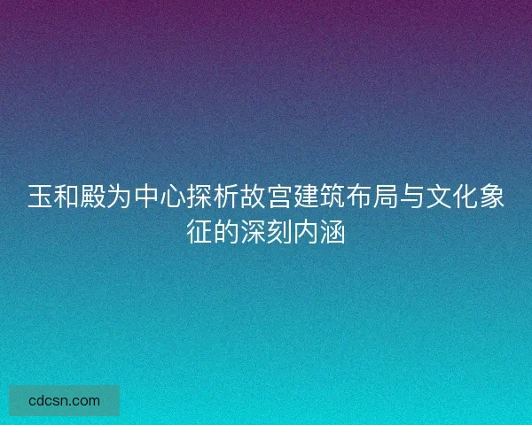 玉和殿为中心探析故宫建筑布局与文化象征的深刻内涵