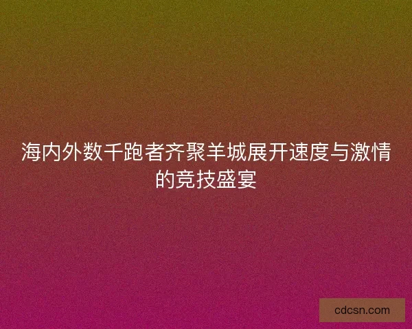 海内外数千跑者齐聚羊城展开速度与激情的竞技盛宴